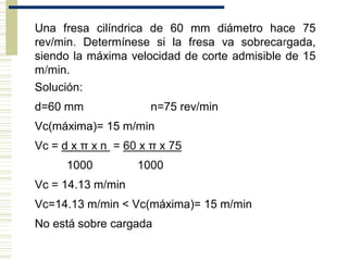 Una fresa cilíndrica de 60 mm diámetro hace 75
rev/min. Determínese si la fresa va sobrecargada,
siendo la máxima velocidad de corte admisible de 15
m/min.
Solución:
d=60 mm n=75 rev/min
Vc(máxima)= 15 m/min
Vc = d x π x n = 60 x π x 75
1000 1000
Vc = 14.13 m/min
Vc=14.13 m/min < Vc(máxima)= 15 m/min
No está sobre cargada
 