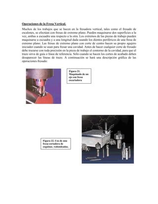 Operaciones de la Fresa Vertical.
Muchos de los trabajos que se hacen en la fresadora vertical, tales como el fresado de
escalones, se efectúan con fresas de extremo plano. Pueden maquinarse dos superficies a la
vez, ambas a escuadra una respecto a la otra. Los extremos de las piezas de trabajo pueden
maquinarse a escuadra y a una longitud dada usando los dientes periféricos de una fresa de
extremo plano. Las fresas de extremo plano con corte de centro hacen su propio agujero
iniciador cuando se usan para fresar una cavidad. Antes de hacer cualquier corte de fresado
debe trazarse con toda precisión en la pieza de trabajo el contorno de la cavidad, para que el
trazo sirva de guía o línea de referencia. Sólo cuando se hacen los cortes de acabado deben
desaparecer las líneas de trazo. A continuación se hará una descripción gráfica de las
operaciones fresado:
Figura 21.
Maquinado de un
eje con fresa
escariadora
Figura 22. Uso de una
fresa cortadora de
esquinas. redondeadas.
 