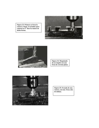 Figura 24. Maquinado
de un ángulo con una
fresa de extremo plano.
Figura 23. Primero se fresa la
ranura y luego, el cortador para
ranuras en T hace la ranura de
dicha forma.
Figura 25. Fresado de una
ranura, con una fresa cola
de milano.
 