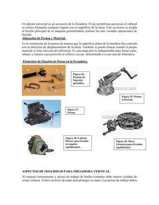 El cabezal universal es un accesorio de la fresadora. El eje portafresas que posee el cabezal
se coloca formando cualquier ángulo con la superficie de la mesa. Este accesorio se acopla
al husillo principal de la máquina permitiéndole realizar las más variadas operaciones de
fresado.
Alineación de Prensa y Material.
Es la orientación de la prensa de manera que la superficie plana de la mordaza fija coincida
con la dirección de desplazamiento de la mesa. También se puede alinear usando el propio
material si tiene una cara de referencia. Es una etapa previa indispensable para fresar caras,
rebajes y ranuras cuya posición se refiera a un eje determinado o a una cara de referencia.
Elementos de Fijación de Piezas en la Fresadora.
Figura 26.
Prensas de
Sujeción
portátiles.
Figura 29. Prensa
Universal.
Figura 27.
Prensa
Figura 28. Cabezal
Divisor para fresado
en ángulos
equidistantes.
Figura 30. Mesa
Giratoria para fresados
equidistantes
ASPECTOS DE SEGURIDAD PARA FRESADORA VERTICAL.
Al manejar herramientas y piezas de trabajo de bordes cortantes debe tenerse cuidado de
evitar cortarse. Utilice un trozo de trapo para proteger su mano. Las piezas de trabajo deben
 