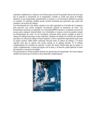 soportarse rígidamente y sujetarse con firmeza para resistir las grandes fuerzas de corte que
por lo general se encuentran en el maquinado. Cuando se suelta una pieza de trabajo
mientras se esta maquinando, generalmente se arruina, y con frecuencia también se arruina
el cortador. El operador también puede resultar lesionado por partículas que saltan del
cortador o de la pieza de trabajo.
Las herramientas de corte deben sujetarse con toda seguridad en el husillo de la máquina
para prevenir que ocurra cualquier movimiento durante la operación de corte. Las
herramientas necesitan ser operadas a la velocidad (RPM) correcta y al régimen correcto de
avance para cualquier material dado. Las velocidades y avances excesivos pueden romper
las herramientas de corte. En las fresadoras verticales debe tenerse cuidado al girar la
cabeza de trabajo para hacer cortes angulares. Después de aflojar los tornillos de sujeción
que fijan a la cabeza de trabajo el brazo superior, vuelva a apretarlos ligeramente para crear
un ligero arrastre. Debe haber suficiente fricción entre la cabeza de trabajo y el brazo
superior para que la cabeza solo oscile cuando se le aplique presión. Si se aflojan
completamente los tornillos de sujeción, el peso del motor husillo hará que la cabeza se
voltee completamente, o hasta que pegue con la mesa, y al hacerlo, podrá aplastar la mano
del operador o una pieza de trabajo.
Frecuentemente se toman medidas durante las operaciones de maquinado. No tome ninguna
medida sino hasta que el husillo se haya detenido completamente.
 