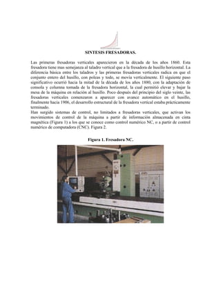 SINTESIS FRESADORAS.
Las primeras fresadoras verticales aparecieron en la década de los años 1860. Esta
fresadora tiene mas semejanza al taladro vertical que a la fresadora de husillo horizontal. La
diferencia básica entre los taladros y las primeras fresadoras verticales radica en que el
conjunto entero del husillo, con poleas y todo, se movía verticalmente. El siguiente paso
significativo ocurrió hacia la mitad de la década de los años 1880, con la adaptación de
consola y columna tomada de la fresadora horizontal, la cual permitió elevar y bajar la
mesa de la máquina en relación al husillo. Poco después del principio del siglo veinte, las
fresadoras verticales comenzaron a aparecer con avance automático en el husillo,
finalmente hacia 1906, el desarrollo estructural de la fresadora vertical estaba prácticamente
terminado.
Han surgido sistemas de control, no limitados a fresadoras verticales, que activan los
movimientos de control de la máquina a partir de información almacenada en cinta
magnética (Figura 1) a los que se conoce como control numérico NC, o a partir de control
numérico de computadora (CNC). Figura 2.
Figura 1. Fresadora NC.
 