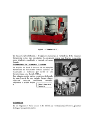 Figura 2. Fresadora CNC.
La fresadora vertical (Figura 3) de operación manual es en realidad una de las máquinas
herramienta básicas más importantes. Es conveniente usarse para diversas operaciones,
como taladrado, mandrilado y ranurado así como
fresado.
Generalidades De La Maquina Fresadora.
La máquina de fresar o fresadora es una máquina
herramienta de movimiento continuo destinada al
mecanizado de materiales por medio de una
herramienta de corte llamada FRESA.
Figura 4. Usos de la
Fresadora.
Esta máquina permite realizar operaciones de fresado
de superficies de las más variadas formas: planas,
cóncavas, convexas, combinadas, ranuradas,
engranajes y hélices. Figura
4.
Constitución.
En las máquinas de fresar usadas en los talleres de construcciones mecánicas, podemos
distinguir las siguientes partes:
 
