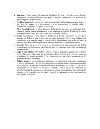 • Bastidor: Es una especie de cajón de fundición, de base reforzada y generalmente,
rectangular. Por medio del bastidor se apoya la máquina en el suelo. Es el sostén de los
demás órganos de la fresadora.
• Husillo principal: Es uno de los elementos esenciales de la máquina, puesto que es el
que sirve de soporte a la herramienta y le da movimiento. El husillo recibe el
movimiento a través de la caja de velocidades.
• Mesa longitudinal: Es el punto de apoyo de las piezas que van a ser trabajadas. Estas
piezas se pueden montar directamente o por medio de accesorios de fijación. La mesa
tiene agujeros en forma de T para alojar los tornillos de fijación.
• Carro transversal: es una figura de fundición de forma rectangular, en cuya parte
superior se desliza y gira la mesa en un plano horizontal. En la base inferior está
ensamblado a la consola, sobre la que se desliza manualmente por medio de tuerca y
tornillo, o automáticamente, por medio de cajas de avance. Se puede inmovilizar.
• Consola: Sirve de apoyo a la mesa y sus mecanismos de accionamiento. Se desliza
verticalmente en el bastidor a través de una guía por medio de un tornillo telescópico y
una tuerca fija.
• Caja de velocidades del husillo: Tiene una serie de engranajes que pueden acoplarse
según diferentes relaciones de transmisión. Esto permite una extensa gama de
velocidades del husillo principal. El accionamiento de esta caja es independiente del
que efectúa la caja de avances.
• Caja de avances: Es un mecanismo construido por una serie de engranajes ubicados en
el interior del bastidor. Recibe el movimiento directamente del accionamiento principal
de la máquina. Se pueden establecer diferentes velocidades de avance. El enlace del
mecanismo con el husillo de la mesa se realiza a través de un eje extensible de
articulaciones cardán. En algunas fresadoras, la caja de velocidades de los avances están
ubicada en la consola con un motor especial e independiente del accionamiento
principal de la máquina.
 