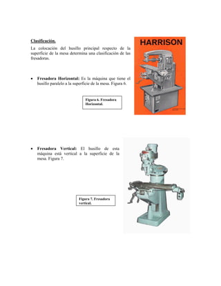 Clasificación.
La colocación del husillo principal respecto de la
superficie de la mesa determina una clasificación de las
fresadoras.
• Fresadora Horizontal: Es la máquina que tiene el
husillo paralelo a la superficie de la mesa. Figura 6.
Figura 6. Fresadora
Horizontal.
• Fresadora Vertical: El husillo de esta
máquina está vertical a la superficie de la
mesa. Figura 7.
Figura 7. Fresadora
vertical.
 