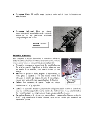 • Fresadora Mixta: El husillo puede colocarse tanto vertical como horizontalmente
sobre la mesa.
• Fresadora Universal: Tiene un cabezal
universal de doble articulación que le permite la
inclinación del eje portafresa, formando
cualquier ángulo con la mesa.
Figura 8. Fresadora
Universal.
Elementos de Fijación.
Para comenzar el proceso de fresado, el elemento o material a
trabajar debe estar correctamente sujeto a la máquina, para ello
se usan uno o varios de las siguientes piezas de fijación:
Figura 9. Eje
portafresas.
• Prensa: La prensa es un accesorio de dos mandíbulas, una
fija y la otra móvil. Esta última se desliza sobre una guía
por medio de un tornillo y una tuerca movida por una
manija.
• Bridas: Son piezas de acero, forjadas o mecanizadas, de
forma plana o acodada y con una ranura central para
introducir el tornillo de fijación. En uno de sus extremos
pueden tener un tornillo para regular la altura de fijación.
• Calzos: Son elementos de apoyo. Pueden ser planos,
escalonados, en “V” y regulables.
• Gatos: Son elementos de apoyo, generalmente compuestos de un cuerpo, de un tornillo,
y de una contratuerca para bloquear el tornillo. La parte superior puede ser articulada o
fija y se utilizan para apoyar piezas muy largas y que pueden flexionarse.
• Escuadras: Las caras de estos accesorios son planas y mecanizadas. Forman un ángulo
de 90°. Hay escuadras de diversos tamaños y con muchas ranuras para introducir los
tornillos de fijación.
 