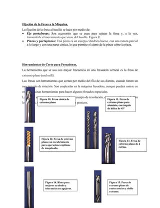 Fijación de la Fresa a la Máquina.
La fijación de la fresa al husillo se hace por medio de:
• Eje portafresas: Son accesorios que se usan para sujetar la fresa y, a la vez,
transmitirle el movimiento que viene del husillo. Figura 9.
• Pinzas y portapinzas: Una pinza es un cuerpo cilíndrico hueco, con una ranura parcial
a lo largo y con una parte cónica, lo que permite el cierre de la pinza sobre la pieza.
Herramientas de Corte para Fresadoras.
La herramienta que se usa con mayor frecuencia en una fresadora vertical es la fresa de
extremo plano (end mill).
Las fresas son herramientas que cortan por medio del filo de sus dientes, cuando tienen un
movimiento de rotación. Son empleadas en la máquina fresadora, aunque pueden usarse en
otras máquinas herramientas para hacer algunos fresados especiales.
Las fresas en general se conforman de un cuerpo de revolución, en cuya periferia se hallan
los dientes, tallados en el propio material o postizos.
Figura 10. Fresa cónica de
extremo plano
Figura 12. Fresa de extremo
plano con recubrimiento
para operaciones óptimas
de maquinado.
Figura 13. Fresa de
extremo plano de 2
estrías.
Figura 11. Fresa de
extremo plano para
aluminio, con ángulo
de hélice de 45°
Figura 14. Rima para
mejorar acabado y
tolerancias en agujeros.
Figura 15. Fresa de
extremo plano de
cuatro estrías y doble
extremo.
 