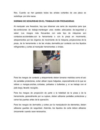 filos. Cuando se han gastado todas las aristas cortantes de una placa se
substituye por otra nueva.
NORMAS DE SEGURIDAD EN EL TRABAJO CON FRESADORAS:
Al manipular una fresadora, hay que observar una serie de requisitos para que
las condiciones de trabajo mantengan unos niveles adecuados de seguridad y
salud. Los riesgos más frecuentes con este tipo de máquinas son
contactos accidentales con la herramienta o con la pieza en movimiento,
atrapamientos por los órganos de movimiento de la máquina, proyecciones de la
pieza, de la herramienta o de las virutas, dermatitis por contacto con los líquidos
refrigerantes y cortes al manipular herramientas o virutas.
Para los riesgos de contacto y atrapamiento deben tomarse medidas como el uso
de pantallas protectoras, evitar utilizar ropas holgadas, especialmente en lo que se
refiere a mangas anchas, corbatas, pañuelos o bufandas y, si se trabaja con el
pelo largo, llevarlo recogido.
Para los riesgos de proyección de parte o la totalidad de la pieza o de la
herramienta, generalmente por su ruptura, deben utilizarse pantallas protectoras y
cerrar las puertas antes de la operación.
Para los riesgos de dermatitis y cortes por la manipulación de elementos, deben
utilizarse guantes de seguridad. Además, los líquidos de corte deben utilizarse
únicamente cuando sean necesarios.
 