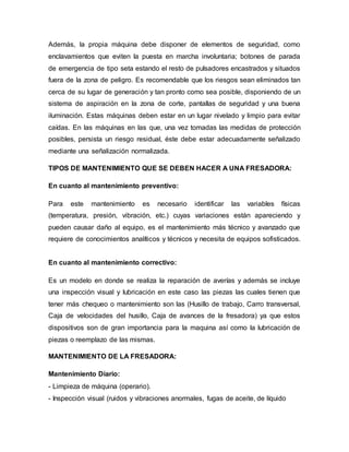 Además, la propia máquina debe disponer de elementos de seguridad, como
enclavamientos que eviten la puesta en marcha involuntaria; botones de parada
de emergencia de tipo seta estando el resto de pulsadores encastrados y situados
fuera de la zona de peligro. Es recomendable que los riesgos sean eliminados tan
cerca de su lugar de generación y tan pronto como sea posible, disponiendo de un
sistema de aspiración en la zona de corte, pantallas de seguridad y una buena
iluminación. Estas máquinas deben estar en un lugar nivelado y limpio para evitar
caídas. En las máquinas en las que, una vez tomadas las medidas de protección
posibles, persista un riesgo residual, éste debe estar adecuadamente señalizado
mediante una señalización normalizada.
TIPOS DE MANTENIMIENTO QUE SE DEBEN HACER A UNA FRESADORA:
En cuanto al mantenimiento preventivo:
Para este mantenimiento es necesario identificar las variables físicas
(temperatura, presión, vibración, etc.) cuyas variaciones están apareciendo y
pueden causar daño al equipo, es el mantenimiento más técnico y avanzado que
requiere de conocimientos analíticos y técnicos y necesita de equipos sofisticados.
En cuanto al mantenimiento correctivo:
Es un modelo en donde se realiza la reparación de averías y además se incluye
una inspección visual y lubricación en este caso las piezas las cuales tienen que
tener más chequeo o mantenimiento son las (Husillo de trabajo, Carro transversal,
Caja de velocidades del husillo, Caja de avances de la fresadora) ya que estos
dispositivos son de gran importancia para la maquina así como la lubricación de
piezas o reemplazo de las mismas.
MANTENIMIENTO DE LA FRESADORA:
Mantenimiento Diario:
- Limpieza de máquina (operario).
- Inspección visual (ruidos y vibraciones anormales, fugas de aceite, de líquido
 