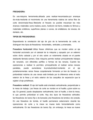 FRESADORA:
Es una máquina herramienta utilizada para realizar mecanizados por arranque
de viruta mediante el movimiento de una herramienta rotativa de varios filos de
corte denominada fresa. Mediante el fresado es posible mecanizar los más
diversos materiales como madera, acero, fundición de hierro, metales no férricos y
materiales sintéticos, superficies planas o curvas, de entalladura, de ranuras, de
dentado, etc.
TIPOS DE FRESADORAS:
Dependiendo la orientación del eje de giro de la herramienta de corte, se
distinguen tres tipos de fresadoras: horizontales, verticales y universales.
Fresadora horizontal: Utiliza fresas cilíndricas que se montan sobre un eje
horizontal accionado por el cabezal de la máquina y apoyado por un extremo
sobre dicho cabezal y por el otro sobre un rodamiento situado en el puente
deslizante llamado carnero. Esta máquina permite realizar principalmente trabajos
de ranurado, con diferentes perfiles o formas de las ranuras. Cuando las
operaciones a realizar lo permiten, principalmente al realizar varias ranuras
paralelas, puede aumentarse la productividad montando en el eje
portaherramientas varias fresas conjuntamente formando un tren de fresado. La
profundidad máxima de una ranura está limitada por la diferencia entre el radio
exterior de la fresa y el radio exterior de los casquillos de separación que la
sujetan al eje portafresas.
Fresadora vertical: El eje del husillo está orientado verticalmente, perpendicular a
la mesa de trabajo. Las fresas de corte se montan en el husillo y giran sobre su
eje. En general, puede desplazarse verticalmente, bien el husillo, o bien la mesa,
lo que permite profundizar el corte. Hay dos tipos de fresadoras verticales:
las fresadoras de banco fijo o de bancada y las fresadoras de torreta o de consola.
En una fresadora de torreta, el husillo permanece estacionario durante las
operaciones de corte y la mesa se mueve tanto horizontalmente como
verticalmente. En las fresadoras de banco fijo, sin embargo, la mesa se mueve
 