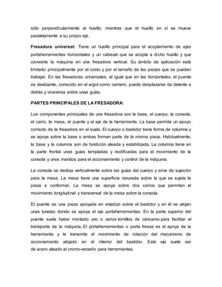 sólo perpendicularmente al husillo, mientras que el husillo en sí se mueve
paralelamente a su propio eje.
Fresadora universal: Tiene un husillo principal para el acoplamiento de ejes
portaherramientas horizontales y un cabezal que se acopla a dicho husillo y que
convierte la máquina en una fresadora vertical. Su ámbito de aplicación está
limitado principalmente por el costo y por el tamaño de las piezas que se pueden
trabajar. En las fresadoras universales, al igual que en las horizontales, el puente
es deslizante, conocido en el argot como carnero, puede desplazarse de delante a
detrás y viceversa sobre unas guías.
PARTES PRINCIPALES DE LA FRESADORA:
Los componentes principales de una fresadora son la base, el cuerpo, la consola,
el carro, la mesa, el puente y el eje de la herramienta. La base permite un apoyo
correcto de la fresadora en el suelo. El cuerpo o bastidor tiene forma de columna y
se apoya sobre la base o ambas forman parte de la misma pieza. Habitualmente,
la base y la columna son de fundición aleada y estabilizada. La columna tiene en
la parte frontal unas guías templadas y rectificadas para el movimiento de la
consola y unos mandos para el accionamiento y control de la máquina.
La consola se desliza verticalmente sobre las guías del cuerpo y sirve de sujeción
para la mesa. La mesa tiene una superficie ranurada sobre la que se sujeta la
pieza a conformar. La mesa se apoya sobre dos carros que permiten el
movimiento longitudinal y transversal de la mesa sobre la consola.
El puente es una pieza apoyada en voladizo sobre el bastidor y en él se alojan
unas lunetas donde se apoya el eje portaherramientas. En la parte superior del
puente suele haber montado uno o varios tornillos de cáncamo para facilitar el
transporte de la máquina. El portaherramientas o porta fresas es el apoyo de la
herramienta y le transmite el movimiento de rotación del mecanismo de
accionamiento alojado en el interior del bastidor. Este eje suele ser
de acero aleado al cromo-vanadio para herramientas.
 