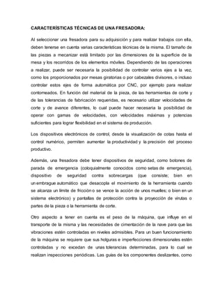 CARACTERÍSTICAS TÉCNICAS DE UNA FRESADORA:
Al seleccionar una fresadora para su adquisición y para realizar trabajos con ella,
deben tenerse en cuenta varias características técnicas de la misma. El tamaño de
las piezas a mecanizar está limitado por las dimensiones de la superficie de la
mesa y los recorridos de los elementos móviles. Dependiendo de las operaciones
a realizar, puede ser necesaria la posibilidad de controlar varios ejes a la vez,
como los proporcionados por mesas giratorias o por cabezales divisores, o incluso
controlar estos ejes de forma automática por CNC, por ejemplo para realizar
contorneados. En función del material de la pieza, de las herramientas de corte y
de las tolerancias de fabricación requeridas, es necesario utilizar velocidades de
corte y de avance diferentes, lo cual puede hacer necesaria la posibilidad de
operar con gamas de velocidades, con velocidades máximas y potencias
suficientes para lograr flexibilidad en el sistema de producción.
Los dispositivos electrónicos de control, desde la visualización de cotas hasta el
control numérico, permiten aumentar la productividad y la precisión del proceso
productivo.
Además, una fresadora debe tener dispositivos de seguridad, como botones de
parada de emergencia (coloquialmente conocidos como setas de emergencia),
dispositivo de seguridad contra sobrecargas (que consiste; bien en
un embrague automático que desacopla el movimiento de la herramienta cuando
se alcanza un límite de fricción o se vence la acción de unos muelles; o bien en un
sistema electrónico) y pantallas de protección contra la proyección de virutas o
partes de la pieza o la herramienta de corte.
Otro aspecto a tener en cuenta es el peso de la máquina, que influye en el
transporte de la misma y las necesidades de cimentación de la nave para que las
vibraciones estén controladas en niveles admisibles. Para un buen funcionamiento
de la máquina se requiere que sus holguras e imperfecciones dimensionales estén
controladas y no excedan de unas tolerancias determinadas, para lo cual se
realizan inspecciones periódicas. Las guías de los componentes deslizantes, como
 