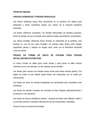 TIPOS DE FRESAS:
FRESAS CILÍNDRICAS Y FRESAS FRONTALES:
Las fresas cilíndricas tienen filos únicamente en su periferia. Se utilizan para
desbastar y afinar superficies planas por medio de la maquina fresadora
horizontal;
Las fresas cilíndricas acopladas, con dientes helicoidales de sentidos opuestos,
tienen la ventaja de que el empuje axial queda en ellas parcialmente compensado;
Las fresas frontales cilíndricas tienen dientes no solamente en la periferia, sino
también en una de las caras frontales. Se prestan estas fresas para trabajar
superficies planas y rebajos en ángulo recto, tanto con la fresadora horizontal
como la vertical.
FRESAS EN FORMA DE DISCO SE UTILIZAN PARA FRESAR
ENTALLADURAS ESTRECHAS:
La sierra circular se utiliza para cortar piezas y para hacer en ellas ranuras
estrechas como, por ejemplo, en las cabezas de los tornillos;
Las fresas para ranurar con dientes rectos sirven para fresar ranuras planas. Con
objeto de evitar el roce lateral, estas fresas van ahuecadas con la muela por
ambos lados;
Las fresas de disco de dientes triangulares son apropiadas para chaveteros más
profundos;
Las fresas de dientes cruzados van provistas de filos dirigidos alternativamente a
la derecha y a la izquierda;
Las fresas de discos acoplados pueden , después de haber sido afiladas, volver a
su primitiva anchura mediante interposición de las convenientes arandelas;
Fresa de disco en posición de trabajo.
 