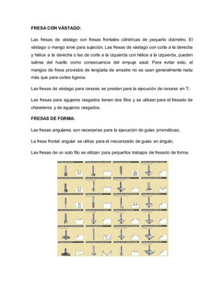 FRESA CON VÁSTAGO:
Las fresas de vástago con fresas frontales cilíndricas de pequeño diámetro. El
vástago o mango sirve para sujeción. Las fresas de vástago con corte a la derecha
y hélice a la derecha o las de corte a la izquierda con hélice a la izquierda, pueden
salirse del husillo como consecuencia del empuje axial. Para evitar esto, el
mangos de fresa provistos de lengüeta de arrastre no se usan generalmente nada
más que para cortes ligeros:
Las fresas de vástago para ranuras se prestan para la ejecución de ranuras en T;
Las fresas para agujeros rasgados tienen dos filos y se utilizan para el fresado de
chaveteros y de agujeros rasgados.
FRESAS DE FORMA:
Las fresas angulares son necesarias para la ejecución de guías prismáticas;
La fresa frontal angular se utiliza para el mecanizado de guías en ángulo;
Las fresas de un solo filo se utilizan para pequeños trabajos de fresado de forma.
 