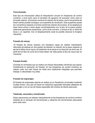 Torno-fresado.
Este tipo de mecanizado utiliza la interpolación circular en fresadoras de control
numérico y sirve tanto para el torneado de agujeros de precisión como para el
torneado exterior. El proceso combina la rotación de la pieza y de la herramienta de
fresar siendo posible conseguir una superficie de revolución. Esta superficie puede
ser concéntrica respecto a la línea central de rotación de la pieza. Si se desplaza la
fresa hacia arriba o hacia abajo coordinadamente con el giro de la pieza pueden
obtenerse geometrías excéntricas, como el de una leva, o incluso el de un árbol de
levas o un cigüeñal. Con el desplazamiento axial es posible alcanzar la longitud
requerida.
Fresado de roscas.
El fresado de roscas requiere una fresadora capaz de realizar interpolación
helicoidal simultánea en dos grados de libertad: la rotación de la pieza respecto al
eje de la hélice de la rosca y la traslación de la pieza en la dirección de dicho eje. El
perfil de los filos de corte de la fresa deben ser adecuados al tipo de rosca que se
mecanice.
Fresado frontal.
Consiste en el fresado que se realiza con fresas helicoidales cilíndricas que atacan
frontalmente la operación de fresado. En las fresadoras de control numérico se
utilizan cada vez más fresas de metal duro totalmente integrales que permiten
trabajar a velocidades muy altas.
Fresado de engranajes.
El fresado de engranajes apenas se realiza ya en fresadoras universales mediante
el plato divisor, sino que se hacen en máquinas especiales llamadas talladoras de
engranajes y con el uso de fresas especiales del módulo de diente adecuado.
Taladrado, escariado y mandrinado.
Estas operaciones se realizan habitualmente en las fresadoras de control numérico
dotadas de un almacén de herramientas y utilizando las herramientas adecuadas
para cada caso.
 