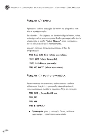 PROGRAMA DE CAPACITAÇÃO E ATUALIZAÇÃO TECNOLÓGICA DE DOCENTES – METAL MECÂNICA
1 3 01 3 01 3 01 3 01 3 0
FFFFFUNÇÃOUNÇÃOUNÇÃOUNÇÃOUNÇÃO (/)(/)(/)(/)(/) BARRABARRABARRABARRABARRA
Aplicação: Inibir a execução de blocos no programa, sem
alterar a programação.
Se a barra ( / ) for digitada na frente de alguns blocos, estes
serão ignorados pelo comando, desde que o operador tenha
selecionado a opção “inibir blocos”, caso contrário os
blocos serão executados normalmente.
Veja um exemplo com explicações das linhas de
programação:
N50 G01 X10 Y50 (bloco executado)
/ N60 Y80 (bloco ignorado)
/ N70 X40 (bloco ignorado)
N80 G0 X0 Y0 (bloco executado)
FFFFFUNÇÃOUNÇÃOUNÇÃOUNÇÃOUNÇÃO (;)(;)(;)(;)(;) PONTOPONTOPONTOPONTOPONTO-----EEEEE-----VÍRGULAVÍRGULAVÍRGULAVÍRGULAVÍRGULA
Assim como no torneamento, no fresamento também
utilizamos a função (;), quando for necessário inserir
comentários para auxiliar o operador. Veja no exemplo:
N50 T01 ; fresa dia 35 mm
N60 M6
N70 O1
N80 S1500 M3
Obervação: para o comando Fanuc, utiliza-se
parênteses ( ) para inserir comentário.
 