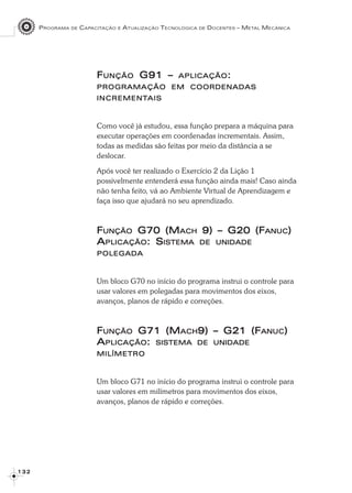PROGRAMA DE CAPACITAÇÃO E ATUALIZAÇÃO TECNOLÓGICA DE DOCENTES – METAL MECÂNICA
1 3 21 3 21 3 21 3 21 3 2
FFFFFUNÇÃOUNÇÃOUNÇÃOUNÇÃOUNÇÃO G91 –G91 –G91 –G91 –G91 – APLICAÇÃOAPLICAÇÃOAPLICAÇÃOAPLICAÇÃOAPLICAÇÃO:::::
PROGRAMAÇÃOPROGRAMAÇÃOPROGRAMAÇÃOPROGRAMAÇÃOPROGRAMAÇÃO EMEMEMEMEM COORDENADASCOORDENADASCOORDENADASCOORDENADASCOORDENADAS
INCREMENTINCREMENTINCREMENTINCREMENTINCREMENTAISAISAISAISAIS
Como você já estudou, essa função prepara a máquina para
executar operações em coordenadas incrementais. Assim,
todas as medidas são feitas por meio da distância a se
deslocar.
Após você ter realizado o Exercício 2 da Lição 1
possivelmente entenderá essa função ainda mais! Caso ainda
não tenha feito, vá ao Ambiente Virtual de Aprendizagem e
faça isso que ajudará no seu aprendizado.
FFFFFUNÇÃOUNÇÃOUNÇÃOUNÇÃOUNÇÃO G70 (MG70 (MG70 (MG70 (MG70 (MACHACHACHACHACH 9) – G20 (F9) – G20 (F9) – G20 (F9) – G20 (F9) – G20 (FANUCANUCANUCANUCANUC)))))
AAAAAPLICAÇÃOPLICAÇÃOPLICAÇÃOPLICAÇÃOPLICAÇÃO: S: S: S: S: SISTEMAISTEMAISTEMAISTEMAISTEMA DEDEDEDEDE UNIDADEUNIDADEUNIDADEUNIDADEUNIDADE
POLEGADAPOLEGADAPOLEGADAPOLEGADAPOLEGADA
Um bloco G70 no início do programa instrui o controle para
usar valores em polegadas para movimentos dos eixos,
avanços, planos de rápido e correções.
FFFFFUNÇÃOUNÇÃOUNÇÃOUNÇÃOUNÇÃO G71 (MG71 (MG71 (MG71 (MG71 (MACHACHACHACHACH9) – G21 (F9) – G21 (F9) – G21 (F9) – G21 (F9) – G21 (FANUCANUCANUCANUCANUC)))))
AAAAAPLICAÇÃOPLICAÇÃOPLICAÇÃOPLICAÇÃOPLICAÇÃO::::: SISTEMASISTEMASISTEMASISTEMASISTEMA DEDEDEDEDE UNIDADEUNIDADEUNIDADEUNIDADEUNIDADE
MILÍMETROMILÍMETROMILÍMETROMILÍMETROMILÍMETRO
Um bloco G71 no início do programa instrui o controle para
usar valores em milímetros para movimentos dos eixos,
avanços, planos de rápido e correções.
 