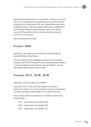 135135135135135
TECNOLOGIAS APLICADAS E COMANDO NUMÉRICO COMPUTADORIZADO – DESAFIO 4
LLLLLIÇÃOIÇÃOIÇÃOIÇÃOIÇÃO 22222
Agora lhe apresentaremos novas funções. Lembre-se, se você
quer ser um programador competente, precisa estar sempre
estudando e se atualizando! Por isso, disponibilizamos textos
complementares e alguns exemplos adicionais na Biblioteca
de Ambiente Virtual de Aprendizagem para você. Então,
vamos lá! Faça várias visitas a esses materiais e pesquise
muito mais na internet!
Veja mais algumas funções.
FFFFFUNÇÃOUNÇÃOUNÇÃOUNÇÃOUNÇÃO G53G53G53G53G53
Aplicação: cancelamento do sistema de coordenadas de
trabalho Modal e Não-Modal.
A função G53 tem por finalidade cancelar o zero da peça
(funções G54 a G57) deixando como referência para trabalho
o zero da máquina. Essas funções não são Modais, ou seja,
são válidas apenas para o bloco atual.
FFFFFUNÇÕESUNÇÕESUNÇÕESUNÇÕESUNÇÕES G17, G18, G19G17, G18, G19G17, G18, G19G17, G18, G19G17, G18, G19
Aplicação: seleciona plano de trabalho.
As funções G17, G18 e G19 são Modais e permitem
selecionar o plano no qual se pretende executar interpolação
circular (incluindo compensação de raio de ferramenta).
Veja a sintaxe delas ao programar e visualize a figura para
compreender :
G17 – sendo plano de trabalho XY;
G18 – sendo plano de trabalho XZ;
G19 – sendo plano de trabalho YZ.
 