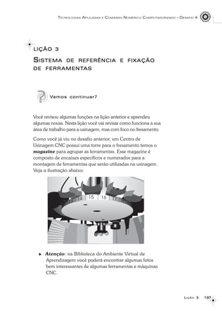137137137137137
TECNOLOGIAS APLICADAS E COMANDO NUMÉRICO COMPUTADORIZADO – DESAFIO 4
LLLLLIÇÃOIÇÃOIÇÃOIÇÃOIÇÃO 33333
SSSSSISTEMAISTEMAISTEMAISTEMAISTEMA DEDEDEDEDE REFERÊNCIAREFERÊNCIAREFERÊNCIAREFERÊNCIAREFERÊNCIA EEEEE FIXAÇÃOFIXAÇÃOFIXAÇÃOFIXAÇÃOFIXAÇÃO
DEDEDEDEDE FERRAMENTFERRAMENTFERRAMENTFERRAMENTFERRAMENTASASASASAS
VVVVVamos continuar?amos continuar?amos continuar?amos continuar?amos continuar?
Você revisou algumas funções na lição anterior e aprendeu
algumas novas. Nesta lição você vai revisar como funciona a sua
área de trabalho para a usinagem, mas com foco no fresamento.
Como você já viu no desafio anterior, um Centro de
Usinagem CNC possui uma torre para o fresamento temos o
magazine para agrupar as ferramentas. Esse magazine é
composto de encaixes específicos e numerados para a
montagem de ferramentas que serão utilizadas na usinagem.
Veja a ilustração abaixo:
Atenção: na Biblioteca do Ambiente Virtual de
Aprendizagem você poderá encontrar algumas fotos
bem interessantes de algumas ferramentas e máquinas
CNC.
LIÇÃOLIÇÃOLIÇÃOLIÇÃOLIÇÃO 33333
 