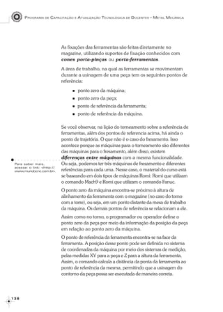 PROGRAMA DE CAPACITAÇÃO E ATUALIZAÇÃO TECNOLÓGICA DE DOCENTES – METAL MECÂNICA
1 3 81 3 81 3 81 3 81 3 8
As fixações das ferramentas são feitas diretamente no
magazine, utilizando suportes de fixação conhecidos com
cones porta-pinças ou porta-ferramentas.
A área de trabalho, na qual as ferramentas se movimentam
durante a usinagem de uma peça tem os seguintes pontos de
referência:
ponto zero da máquina;
ponto zero da peça;
ponto de referência da ferramenta;
ponto de referência da máquina.
Se você observar, na lição do torneamento sobre a referência de
ferramentas, além dos pontos de referencia acima, há ainda o
ponto de trajetória. O que não é o caso do fresamento. Isso
acontece porque as máquinas para o torneamento são diferentes
das máquinas para o fresamento, além disso, existem
diferenças entre máquinas com a mesma funcionalidade.
Ou seja, podemos ter três máquinas de fresamento e diferentes
referências para cada uma. Nesse caso, o material do curso está
se baseando em dois tipos de máquinas Romi: Romi que utilizam
o comando Mach9 e Romi que utilizam o comando Fanuc.
O ponto zero da máquina encontra-se próximo à altura de
alinhamento da ferramenta com o magazine (no caso do torno
com a torre), ou seja, em um ponto distante da mesa de trabalho
da máquina. Os demais pontos de referência se relacionam a ele.
Assim como no torno, o programador ou operador define o
ponto zero da peça por meio da informação da posição da peça
em relação ao ponto zero da máquina.
O ponto de referência da ferramenta encontra-se na face da
ferramenta. A posição desse ponto pode ser definida no sistema
de coordenadas da máquina por meio dos sistemas de medição,
pelas medidas XY para a peça e Z para a altura da ferramenta.
Assim, o comando calcula a distância da ponta da ferramenta ao
ponto de referência da mesma, permitindo que a usinagem do
contorno da peça possa ser executada de maneira correta.
○ ○ ○ ○ ○ ○ ○ ○ ○ ○ ○ ○ ○ ○ ○ ○ ○ ○ ○ ○ ○ ○ ○ ○ ○ ○ ○ ○ ○ ○ ○ ○ ○ ○
Para saber mais,
acesse: o link: <http://
www.mundocnc.com.br>.
 