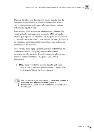 139139139139139
TECNOLOGIAS APLICADAS E COMANDO NUMÉRICO COMPUTADORIZADO – DESAFIO 4
LLLLLIÇÃOIÇÃOIÇÃOIÇÃOIÇÃO 33333
O ponto de referência da máquina é uma posição fixa da
ferramenta determinada por uma chave fim de curso de
modo que os eixos posicionem a ferramenta na posição
indicada na figura abaixo.
Essa posição deve sempre ser sobrepassada pelo eixo de
movimentação toda vez que o comando CNC for ligado.
Depois que o ponto de referência da máquina for localizado
o comando pode trabalhar com o sistema de medição e todos
os valores de posicionamento transmitidos pelo sistema de
coordenadas da máquina.
Você revisou nesta lição algumas questões e identificou as
diferenças entre as configurações utilizadas para o
torneamento e fresamento. Também apareceu referências e
fixações ou ferramentas das máquinas CNC para o
fresamento.
Obs.: caso você tenha alguma dúvida, entre em
contato com o seu tutor na ferramenta “Tira Dúvidas”
no Ambiente Virtual de Aprendizagem.
Na próxima lição veremos o controle linear econtrole linear econtrole linear econtrole linear econtrole linear e
circular de deslocamentocircular de deslocamentocircular de deslocamentocircular de deslocamentocircular de deslocamento para o
fresamento. Será que há diferenças também?
Verifique!
 