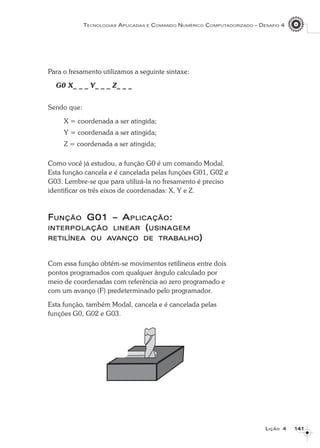 141141141141141
TECNOLOGIAS APLICADAS E COMANDO NUMÉRICO COMPUTADORIZADO – DESAFIO 4
LLLLLIÇÃOIÇÃOIÇÃOIÇÃOIÇÃO 44444
Para o fresamento utilizamos a seguinte sintaxe:
G0 X_ _ _ Y_ _ _ Z_ _ _
Sendo que:
X = coordenada a ser atingida;
Y = coordenada a ser atingida;
Z = coordenada a ser atingida;
Como você já estudou, a função G0 é um comando Modal.
Esta função cancela e é cancelada pelas funções G01, G02 e
G03. Lembre-se que para utilizá-la no fresamento é preciso
identificar os três eixos de coordenadas: X, Y e Z.
FFFFFUNÇÃOUNÇÃOUNÇÃOUNÇÃOUNÇÃO G01 – AG01 – AG01 – AG01 – AG01 – APLICAÇÃOPLICAÇÃOPLICAÇÃOPLICAÇÃOPLICAÇÃO:::::
INTERPOLAÇÃOINTERPOLAÇÃOINTERPOLAÇÃOINTERPOLAÇÃOINTERPOLAÇÃO LINEARLINEARLINEARLINEARLINEAR (((((USINAGEMUSINAGEMUSINAGEMUSINAGEMUSINAGEM
RETILÍNEARETILÍNEARETILÍNEARETILÍNEARETILÍNEA OUOUOUOUOU AAAAAVVVVVANÇOANÇOANÇOANÇOANÇO DEDEDEDEDE TRABTRABTRABTRABTRABALHOALHOALHOALHOALHO)))))
Com essa função obtém-se movimentos retilíneos entre dois
pontos programados com qualquer ângulo calculado por
meio de coordenadas com referência ao zero programado e
com um avanço (F) predeterminado pelo programador.
Esta função, também Modal, cancela e é cancelada pelas
funções G0, G02 e G03.
 