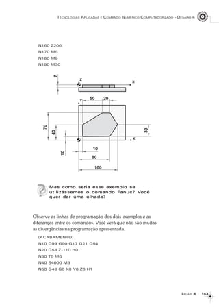 143143143143143
TECNOLOGIAS APLICADAS E COMANDO NUMÉRICO COMPUTADORIZADO – DESAFIO 4
LLLLLIÇÃOIÇÃOIÇÃOIÇÃOIÇÃO 44444
N160 Z200.
N170 M5
N180 M9
N190 M30
Mas como seria esse exemplo seMas como seria esse exemplo seMas como seria esse exemplo seMas como seria esse exemplo seMas como seria esse exemplo se
utilizássemos o comando Futilizássemos o comando Futilizássemos o comando Futilizássemos o comando Futilizássemos o comando Fanuc? Vanuc? Vanuc? Vanuc? Vanuc? Vocêocêocêocêocê
quer dar uma olhada?quer dar uma olhada?quer dar uma olhada?quer dar uma olhada?quer dar uma olhada?
Observe as linhas de programação dos dois exemplos e as
diferenças entre os comandos. Você verá que não são muitas
as divergências na programação apresentada.
(ACABAMENTO)
N10 G99 G90 G17 G21 G54
N20 G53 Z-110 H0
N30 T5 M6
N40 S4000 M3
N50 G43 G0 X0 Y0 Z0 H1
 