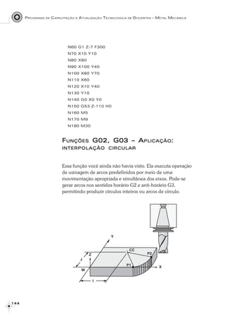 PROGRAMA DE CAPACITAÇÃO E ATUALIZAÇÃO TECNOLÓGICA DE DOCENTES – METAL MECÂNICA
1 4 41 4 41 4 41 4 41 4 4
N60 G1 Z-7 F300
N70 X10 Y10
N80 X80
N90 X100 Y40
N100 X80 Y70
N110 X60
N120 X10 Y40
N130 Y10
N140 G0 X0 Y0
N150 G53 Z-110 H0
N160 M5
N170 M9
N180 M30
FFFFFUNÇÕESUNÇÕESUNÇÕESUNÇÕESUNÇÕES G02, G03G02, G03G02, G03G02, G03G02, G03 – A– A– A– A– APLICAÇÃOPLICAÇÃOPLICAÇÃOPLICAÇÃOPLICAÇÃO:::::
INTERPOLAÇÃOINTERPOLAÇÃOINTERPOLAÇÃOINTERPOLAÇÃOINTERPOLAÇÃO CIRCULARCIRCULARCIRCULARCIRCULARCIRCULAR
Essa função você ainda não havia visto. Ela executa operação
de usinagem de arcos predefinidos por meio de uma
movimentação apropriada e simultânea dos eixos. Pode-se
gerar arcos nos sentidos horário G2 e anti-horário G3,
permitindo produzir círculos inteiros ou arcos de círculo.
 