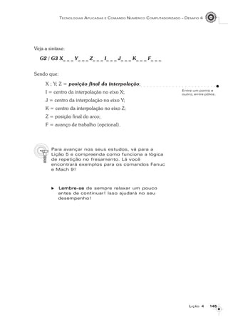 145145145145145
TECNOLOGIAS APLICADAS E COMANDO NUMÉRICO COMPUTADORIZADO – DESAFIO 4
LLLLLIÇÃOIÇÃOIÇÃOIÇÃOIÇÃO 44444
Veja a sintaxe:
G2 / G3 X_ _ _ Y_ _ _ Z_ _ _ I_ _ _ J_ _ _ K_ _ _ F_ _ _
Sendo que:
X ; Y; Z = posição final da interpolação;
I = centro da interpolação no eixo X;
J = centro da interpolação no eixo Y;
K = centro da interpolação no eixo Z;
Z = posição final do arco;
F = avanço de trabalho (opcional).
Para avançar nos seus estudos, vá para a
Lição 5 e compreenda como funciona a lógica
de repetição no fresamento. Lá você
encontrará exemplos para os comandos Fanuc
e Mach 9!
Lembre-seLembre-seLembre-seLembre-seLembre-se de sempre relaxar um pouco
antes de continuar! Isso ajudará no seu
desempenho!
Entre um ponto e
outro; entre pólos.
○ ○ ○ ○ ○ ○ ○ ○ ○ ○ ○ ○ ○ ○ ○ ○ ○ ○ ○ ○ ○ ○ ○ ○ ○ ○ ○ ○ ○ ○ ○ ○ ○ ○ ○ ○ ○ ○ ○ ○ ○ ○ ○ ○ ○
 