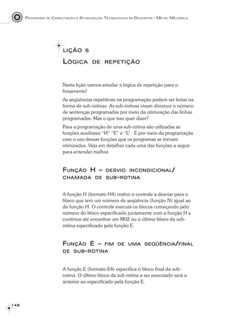 PROGRAMA DE CAPACITAÇÃO E ATUALIZAÇÃO TECNOLÓGICA DE DOCENTES – METAL MECÂNICA
1 4 61 4 61 4 61 4 61 4 6
LIÇÃOLIÇÃOLIÇÃOLIÇÃOLIÇÃO 55555
LLLLLÓGICAÓGICAÓGICAÓGICAÓGICA DEDEDEDEDE REPETIÇÃOREPETIÇÃOREPETIÇÃOREPETIÇÃOREPETIÇÃO
Nesta lição vamos estudar a lógica de repetição para o
fresamento!
As seqüências repetitivas na programação podem ser feitas na
forma de sub-rotinas. As sub-rotinas visam diminuir o número
de sentenças programadas por meio da otimização das linhas
programadas. Mas o que isso quer dizer?
Para a programação de uma sub-rotina são utilizadas as
funções auxiliares “H” “E” e “L” . É por meio da programação
com o uso dessas funções que os programas se tornam
otimizados. Veja em detalhes cada uma das funções a seguir
para entender melhor.
FFFFFUNÇÃOUNÇÃOUNÇÃOUNÇÃOUNÇÃO H –H –H –H –H – DESVIODESVIODESVIODESVIODESVIO INCONDICIONALINCONDICIONALINCONDICIONALINCONDICIONALINCONDICIONAL/////
CHAMADACHAMADACHAMADACHAMADACHAMADA DEDEDEDEDE SUBSUBSUBSUBSUB-----ROTINAROTINAROTINAROTINAROTINA
A função H (formato H4) instrui o controle a desviar para o
bloco que tem um número de seqüência (função N) igual ao
da função H. O controle executa os blocos começando pelo
número do bloco especificado juntamente com a função H e
continua até encontrar um M02 ou o último bloco da sub-
rotina especificado pela função E.
FFFFFUNÇÃOUNÇÃOUNÇÃOUNÇÃOUNÇÃO E –E –E –E –E – FIMFIMFIMFIMFIM DEDEDEDEDE UMAUMAUMAUMAUMA SEQÜÊNCIASEQÜÊNCIASEQÜÊNCIASEQÜÊNCIASEQÜÊNCIA/////FINALFINALFINALFINALFINAL
DEDEDEDEDE SUBSUBSUBSUBSUB-----ROTINAROTINAROTINAROTINAROTINA
A função E (formato E4) especifica o bloco final da sub-
rotina. O último bloco da sub-rotina a ser executado será o
anterior ao especificado pela função E.
 