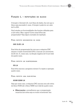 147147147147147
TECNOLOGIAS APLICADAS E COMANDO NUMÉRICO COMPUTADORIZADO – DESAFIO 4
LLLLLIÇÃOIÇÃOIÇÃOIÇÃOIÇÃO 55555
FFFFFUNÇÃOUNÇÃOUNÇÃOUNÇÃOUNÇÃO L –L –L –L –L – REPETIÇÕESREPETIÇÕESREPETIÇÕESREPETIÇÕESREPETIÇÕES DEDEDEDEDE BLOCOBLOCOBLOCOBLOCOBLOCO
A função L (formato L3), num bloco de dados, faz com que o
bloco seja executado L vezes. A função L pode ter um valor
de 0 a 255.
Você estudou as funcionalidades das funções utilizadas para
a sub-rotina. Mas e agora? Como essas linhas são
programadas? Veja alguns exemplos de repetição.
PPPPPARAARAARAARAARA REPETIRREPETIRREPETIRREPETIRREPETIR MOVIMENTOSMOVIMENTOSMOVIMENTOSMOVIMENTOSMOVIMENTOS DEDEDEDEDE EIXOSEIXOSEIXOSEIXOSEIXOS
G01 X-25. L4
Essa linha de programação faz com que a máquina CNC
assuma o modo incremental (G91) e execute um movimento
de 25 mm. E, nesse caso, na direção negativa de X num total
de quatro vezes.
PPPPPARAARAARAARAARA REPETIRREPETIRREPETIRREPETIRREPETIR UMUMUMUMUM SUBPROGRAMASUBPROGRAMASUBPROGRAMASUBPROGRAMASUBPROGRAMA
P5 L4
Essa linha executa o programa número 5 e repete a operação
quatro vezes.
PPPPPARAARAARAARAARA REPETIRREPETIRREPETIRREPETIRREPETIR UMAUMAUMAUMAUMA SUBSUBSUBSUBSUB-----ROTINAROTINAROTINAROTINAROTINA
H100 E200 L4
Veja que nesse caso, a máquina CNC executa uma sub-rotina
do bloco N100 até o bloco N200 num total de quatro vezes.
Observações: aconselhamos que a programação
inicial da sub-rotina seja no modo incremental. Isso
 