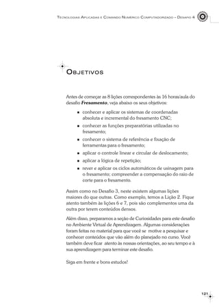 Antes de começar as 8 lições correspondentes às 16 horas/aula do
desafio Fresamento, veja abaixo os seus objetivos:
conhecer e aplicar os sistemas de coordenadas
absoluta e incremental do fresamento CNC;
conhecer as funções preparatórias utilizadas no
fresamento;
conhecer o sistema de referência e fixação de
ferramentas para o fresamento;
aplicar o controle linear e circular de deslocamento;
aplicar a lógica de repetição;
rever e aplicar os ciclos automáticos de usinagem para
o fresamento; compreender a compensação do raio de
corte para o fresamento.
Assim como no Desafio 3, neste existem algumas lições
maiores do que outras. Como exemplo, temos a Lição 2. Fique
atento também às lições 6 e 7, pois são complementos uma da
outra por terem conteúdos densos.
Além disso, preparamos a seção de Curiosidades para este desafio
no Ambiente Virtual de Aprendizagem. Algumas considerações
foram feitas no material para que você se motive a pesquisar e
conhecer conteúdos que vão além do planejado no curso. Você
também deve ficar atento às nossas orientações, ao seu tempo e à
sua aprendizagem para terminar este desafio.
Siga em frente e bons estudos!
121121121121121
OOOOOBJETIVOSBJETIVOSBJETIVOSBJETIVOSBJETIVOS
TECNOLOGIAS APLICADAS E COMANDO NUMÉRICO COMPUTADORIZADO – DESAFIO 4
 