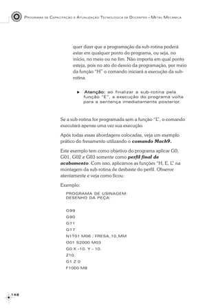 PROGRAMA DE CAPACITAÇÃO E ATUALIZAÇÃO TECNOLÓGICA DE DOCENTES – METAL MECÂNICA
1 4 81 4 81 4 81 4 81 4 8
quer dizer que a programação da sub-rotina poderá
estar em qualquer ponto do programa, ou seja, no
início, no meio ou no fim. Não importa em qual ponto
esteja, pois no ato do desvio da programação, por meio
da função “H” o comando iniciará a execução da sub-
rotina.
Atenção:Atenção:Atenção:Atenção:Atenção: ao finalizar a sub-rotina pela
função “E”, a execução do programa volta
para a sentença imediatamente posterior.
Se a sub-rotina for programada sem a função “L”, o comando
executará apenas uma vez sua execução.
Após todas essas abordagens colocadas, veja um exemplo
prático do fresamento utilizando o comando Mach9.
Este exemplo tem como objetivo do programa aplicar G0,
G01, G02 e G03 somente como perfil final de
acabamento. Com isso, aplicamos as funções “H, E, L” na
montagem da sub-rotina de desbaste do perfil. Observe
atentamente e veja como ficou:
Exemplo:
PROGRAMA DE USINAGEM:
DESENHO DA PEÇA:
G99
G90
G71
G17
N1T01 M06 ; FRESA_10_MM
O01 S2000 M03
G0 X –10. Y – 10.
Z10.
G1 Z 0
F1000 M8
 