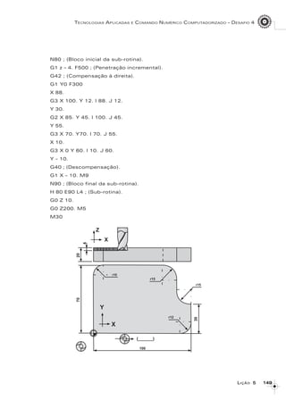 149149149149149
TECNOLOGIAS APLICADAS E COMANDO NUMÉRICO COMPUTADORIZADO – DESAFIO 4
LLLLLIÇÃOIÇÃOIÇÃOIÇÃOIÇÃO 55555
N80 ; (Bloco inicial da sub-rotina).
G1 z – 4. F500 ; (Penetração incremental).
G42 ; (Compensação à direita).
G1 Y0 F300
X 88.
G3 X 100. Y 12. I 88. J 12.
Y 30.
G2 X 85. Y 45. I 100. J 45.
Y 55.
G3 X 70. Y70. I 70. J 55.
X 10.
G3 X 0 Y 60. I 10. J 60.
Y – 10.
G40 ; (Descompensação).
G1 X – 10. M9
N90 ; (Bloco final da sub-rotina).
H 80 E90 L4 ; (Sub-rotina).
G0 Z 10.
G0 Z200. M5
M30
 