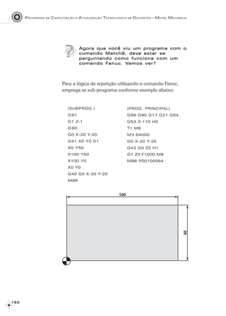 PROGRAMA DE CAPACITAÇÃO E ATUALIZAÇÃO TECNOLÓGICA DE DOCENTES – METAL MECÂNICA
1 5 01 5 01 5 01 5 01 5 0
Agora que você viu um programa com oAgora que você viu um programa com oAgora que você viu um programa com oAgora que você viu um programa com oAgora que você viu um programa com o
comando Match9, deve estar secomando Match9, deve estar secomando Match9, deve estar secomando Match9, deve estar secomando Match9, deve estar se
perguntando como funciona com umperguntando como funciona com umperguntando como funciona com umperguntando como funciona com umperguntando como funciona com um
comando Fcomando Fcomando Fcomando Fcomando Fanucanucanucanucanuc. V. V. V. V. Vamos ver?amos ver?amos ver?amos ver?amos ver?
Para a lógica de repetição utilizando o comando Fanuc,
emprega-se sub-programa conforme exemplo abaixo:
(SUBPROG.)
G91
G1 Z-1
G90
G0 X-20 Y-20
G41 X0 Y0 D1
X0 Y50
X100 Y50
X100 Y0
X0 Y0
G40 G0 X-20 Y-20
M99
(PROG. PRINCIPAL)
G99 G90 G17 G21 G54
G53 Z-110 H0
T1 M6
M3 S4000
G0 X-20 Y-20
G43 G0 Z5 H1
G1 Z0 F1000 M8
M98 P00100064
 