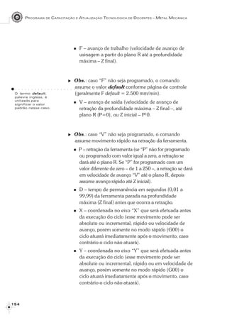 PROGRAMA DE CAPACITAÇÃO E ATUALIZAÇÃO TECNOLÓGICA DE DOCENTES – METAL MECÂNICA
1 5 41 5 41 5 41 5 41 5 4
F – avanço de trabalho (velocidade de avanço de
usinagem a partir do plano R até a profundidade
máxima – Z final).
Obs.: caso “F” não seja programado, o comando
assume o valor default conforme página de controle
(geralmente F default = 2.500 mm/min).
V – avanço de saída (velocidade de avanço de
retração da profundidade máxima – Z final –, até
plano R (P=0), ou Z inicial – P¹0.
Obs.: caso “V” não seja programado, o comando
assume movimento rápido na retração da ferramenta.
P – retração da ferramenta (se “P” não for programado
ou programado com valor igual a zero, a retração se
dará até o plano R. Se “P” for programado com um
valor diferente de zero – de 1 a 250 –, a retração se dará
em velocidade de avanço “V” até o plano R, depois
assume avanço rápido até Z inicial).
D – tempo de permanência em segundos (0,01 a
99,99) da ferramenta parada na profundidade
máxima (Z final) antes que ocorra a retração.
X – coordenada no eixo “X” que será efetuada antes
da execução do ciclo (esse movimento pode ser
absoluto ou incremental, rápido ou velocidade de
avanço, porém somente no modo rápido (G00) o
ciclo atuará imediatamente após o movimento, caso
contrário o ciclo não atuará).
Y – coordenada no eixo “Y” que será efetuada antes
da execução do ciclo (esse movimento pode ser
absoluto ou incremental, rápido ou em velocidade de
avanço, porém somente no modo rápido (G00) o
ciclo atuará imediatamente após o movimento, caso
contrário o ciclo não atuará).
O termo defaultdefaultdefaultdefaultdefault,
palavra inglesa, é
utilizado para
significar o valor
padrão nesse caso.
○ ○ ○ ○ ○ ○ ○ ○ ○ ○ ○ ○ ○ ○ ○ ○ ○ ○ ○ ○ ○ ○ ○ ○ ○ ○ ○ ○ ○ ○ ○ ○ ○ ○
 