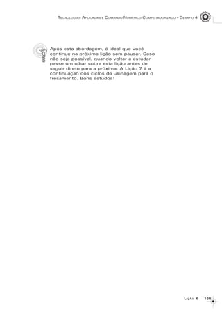 155155155155155
TECNOLOGIAS APLICADAS E COMANDO NUMÉRICO COMPUTADORIZADO – DESAFIO 4
LLLLLIÇÃOIÇÃOIÇÃOIÇÃOIÇÃO 66666
Após esta abordagem, é ideal que você
continue na próxima lição sem pausar. Caso
não seja possível, quando voltar a estudar
passe um olhar sobre esta lição antes de
seguir direto para a próxima. A Lição 7 é a
continuação dos ciclos de usinagem para o
fresamento. Bons estudos!
 