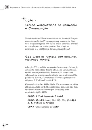 PROGRAMA DE CAPACITAÇÃO E ATUALIZAÇÃO TECNOLÓGICA DE DOCENTES – METAL MECÂNICA
1 5 61 5 61 5 61 5 61 5 6
LIÇÃOLIÇÃOLIÇÃOLIÇÃOLIÇÃO 77777
CCCCCICLOSICLOSICLOSICLOSICLOS AUTOMÁTICOSAUTOMÁTICOSAUTOMÁTICOSAUTOMÁTICOSAUTOMÁTICOS DEDEDEDEDE USINAGEMUSINAGEMUSINAGEMUSINAGEMUSINAGEM
– C– C– C– C– CONTINUONTINUONTINUONTINUONTINUAÇÃOAÇÃOAÇÃOAÇÃOAÇÃO
Vamos continuar? Nesta lição você vai ver mais duas funções
com o comando Mach9 para descarga e roscamento. Caso
você esteja começando esta lição e não se lembra da anterior,
recomendamos que volte e passe o olhar nos ciclos
anteriores. E se você lembra de tudo, siga em frente!
G83 CG83 CG83 CG83 CG83 CICLOICLOICLOICLOICLO DEDEDEDEDE FURAÇÃOFURAÇÃOFURAÇÃOFURAÇÃOFURAÇÃO COMCOMCOMCOMCOM DESCARGADESCARGADESCARGADESCARGADESCARGA
(((((COMANDOCOMANDOCOMANDOCOMANDOCOMANDO MMMMMACHACHACHACHACH9)9)9)9)9)
A função G83 possibilita a execução de operações de furação
em que há necessidade de uma retração da ferramenta para
quebra e remoção do cavaco. Esse ciclo faz uso de uma
velocidade de avanço predeterminada para a usinagem (F) a
partir do o plano R, e uma velocidade rápida para retração
até plano R (P=0) ou Z inicial (P ¹0).
Como todo ciclo fixo, G83 é Modal. Ele permanece em efeito
até ser cancelado por G80 ou sobreposto por outro ciclo fixo,
que atuará automaticamente após um subseqüente
movimento rápido (G00).
G00 Z.. # (Posicionamento Z inicial)
G83 Z.. (R..) (F..) I.. (J..) (K..) (W..) (U..) (P..) (D..)
X.. Y.. # (Ciclo de furação)
G80 # (Cancelamento do ciclo)
 