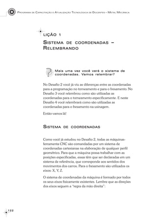 PROGRAMA DE CAPACITAÇÃO E ATUALIZAÇÃO TECNOLÓGICA DE DOCENTES – METAL MECÂNICA
1 2 21 2 21 2 21 2 21 2 2
SSSSSISTEMAISTEMAISTEMAISTEMAISTEMA DEDEDEDEDE COORDENADASCOORDENADASCOORDENADASCOORDENADASCOORDENADAS –––––
RRRRRELEMBRANDOELEMBRANDOELEMBRANDOELEMBRANDOELEMBRANDO
Mais uma vez você verá o sistema deMais uma vez você verá o sistema deMais uma vez você verá o sistema deMais uma vez você verá o sistema deMais uma vez você verá o sistema de
coordenadas. Vcoordenadas. Vcoordenadas. Vcoordenadas. Vcoordenadas. Vamos relembramos relembramos relembramos relembramos relembrar?ar?ar?ar?ar?
No Desafio 2 você já viu as diferenças entre as coordenadas
para a programação no torneamento e para o fresamento. No
Desafio 3 você relembrou como são utilizadas as
coordenadas para o torneamento especificamente. E neste
Desafio 4 você relembrará como são utilizadas as
coordenadas para o fresamento na usinagem.
Então vamos lá!
SSSSSISTEMAISTEMAISTEMAISTEMAISTEMA DEDEDEDEDE COORDENADASCOORDENADASCOORDENADASCOORDENADASCOORDENADAS
Como você já estudou no Desafio 2, todas as máquinas-
ferramenta CNC são comandadas por um sistema de
coordenadas cartesianas na elaboração de qualquer perfil
geométrico. Para que a máquina possa trabalhar com as
posições especificadas, essas têm que ser declaradas em um
sistema de referência, que corresponde aos sentidos dos
movimentos dos carros. Para o fresamento são utilizados os
eixos: X, Y, Z.
O sistema de coordenadas da máquina é formado por todos
os seus eixos fisicamente existentes. Lembre que as direções
dos eixos seguem a “regra da mão direita”:
LIÇÃOLIÇÃOLIÇÃOLIÇÃOLIÇÃO 11111
 