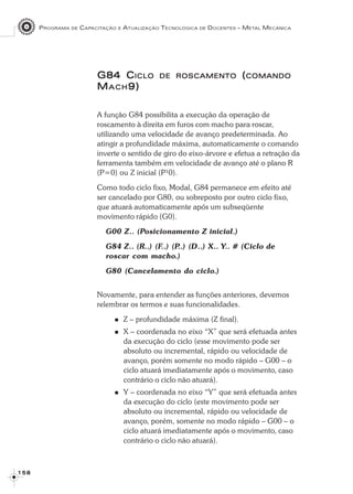 PROGRAMA DE CAPACITAÇÃO E ATUALIZAÇÃO TECNOLÓGICA DE DOCENTES – METAL MECÂNICA
1 5 81 5 81 5 81 5 81 5 8
G84 CG84 CG84 CG84 CG84 CICLOICLOICLOICLOICLO DEDEDEDEDE ROSCAMENTOROSCAMENTOROSCAMENTOROSCAMENTOROSCAMENTO (((((COMANDOCOMANDOCOMANDOCOMANDOCOMANDO
MMMMMACHACHACHACHACH9)9)9)9)9)
A função G84 possibilita a execução da operação de
roscamento à direita em furos com macho para roscar,
utilizando uma velocidade de avanço predeterminada. Ao
atingir a profundidade máxima, automaticamente o comando
inverte o sentido de giro do eixo-árvore e efetua a retração da
ferramenta também em velocidade de avanço até o plano R
(P=0) ou Z inicial (P¹0).
Como todo ciclo fixo, Modal, G84 permanece em efeito até
ser cancelado por G80, ou sobreposto por outro ciclo fixo,
que atuará automaticamente após um subseqüente
movimento rápido (G0).
G00 Z.. (Posicionamento Z inicial.)
G84 Z.. (R..) (F..) (P..) (D..) X.. Y.. # (Ciclo de
roscar com macho.)
G80 (Cancelamento do ciclo.)
Novamente, para entender as funções anteriores, devemos
relembrar os termos e suas funcionalidades.
Z – profundidade máxima (Z final).
X – coordenada no eixo “X” que será efetuada antes
da execução do ciclo (esse movimento pode ser
absoluto ou incremental, rápido ou velocidade de
avanço, porém somente no modo rápido – G00 – o
ciclo atuará imediatamente após o movimento, caso
contrário o ciclo não atuará).
Y – coordenada no eixo “Y” que será efetuada antes
da execução do ciclo (este movimento pode ser
absoluto ou incremental, rápido ou velocidade de
avanço, porém, somente no modo rápido – G00 – o
ciclo atuará imediatamente após o movimento, caso
contrário o ciclo não atuará).
 