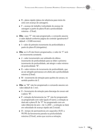 159159159159159
TECNOLOGIAS APLICADAS E COMANDO NUMÉRICO COMPUTADORIZADO – DESAFIO 4
LLLLLIÇÃOIÇÃOIÇÃOIÇÃOIÇÃO 77777
R – plano rápido (plano de referência para início do
ciclo com avanço de usinagem).
F – avanço de trabalho (velocidade de avanço de
usinagem a partir do plano R até a profundidade
máxima – Z final).
Obs.: caso “F” não seja programado, o comando assume
o valor default conforme página de controle (geralmente F
default = 2.500 mm/min).
I – valor de primeiro incremento de profundidade a
partir do plano R (obrigatório).
Obs: se J e K não forem programados, o valor de “I” será
um incremento constante.
J – valor incremental a ser subtraído do último
incremento de profundidade para se obter o próximo
incremento de profundidade, até atingir o valor mínimo
de profundidade “K”.
K – valor mínimo de incremento de profundidade, que
ao ser atingido permanece em efeito até a profundidade
máxima (Z final).
W – incremento de retração para quebra de cavaco, no
sentido positivo de Z.
Obs: se “W” não for programado o comando assume um
valor default de 1 mm.
U – Incremento de retração para descarga de cavaco até
o plano “R”.
P – retração da ferramenta (se “P” não for programado
ou programado com valor igual a 0 (zero), a retração se
dará até o plano R. Se “P” for programado com um
valor diferente de zero – de 1 a 250 –, a retração se dará
em velocidade de avanço rápido até Z inicial).
D – tempo de permanência em segundos (0,01 a
99,99) da ferramenta parada na profundidade
máxima (Z final), antes que ocorra a retração.
 