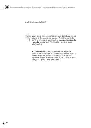 PROGRAMA DE CAPACITAÇÃO E ATUALIZAÇÃO TECNOLÓGICA DE DOCENTES – METAL MECÂNICA
1 6 01 6 01 6 01 6 01 6 0
Você finalizou esta lição!
Você está quase ao fim desse desafio e desta
etapa a distância do curso. A próxima lição
será a última e abordará a compensação docompensação docompensação docompensação docompensação do
raio de corteraio de corteraio de corteraio de corteraio de corte. Ao finalizá-la, realize suas
atividades.
Lembre-seLembre-seLembre-seLembre-seLembre-se, caso você tenha alguma
dúvida relacionada ao conteúdo desta lição ou
outro anterior, vá ao Ambiente Virtual de
Aprendizagem e envie para o seu tutor a sua
pergunta pelo “Tira Dúvidas”.
 
