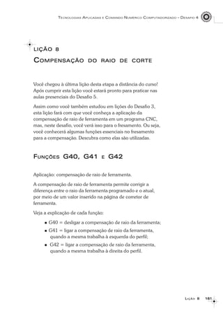 161161161161161
TECNOLOGIAS APLICADAS E COMANDO NUMÉRICO COMPUTADORIZADO – DESAFIO 4
LLLLLIÇÃOIÇÃOIÇÃOIÇÃOIÇÃO 88888
CCCCCOMPENSAÇÃOOMPENSAÇÃOOMPENSAÇÃOOMPENSAÇÃOOMPENSAÇÃO DODODODODO RAIORAIORAIORAIORAIO DEDEDEDEDE CORTECORTECORTECORTECORTE
Você chegou à última lição desta etapa a distância do curso!
Após cumprir esta lição você estará pronto para praticar nas
aulas presenciais do Desafio 5.
Assim como você também estudou em lições do Desafio 3,
esta lição fará com que você conheça a aplicação da
compensação de raio de ferramenta em um programa CNC,
mas, neste desafio, você verá isso para o fresamento. Ou seja,
você conhecerá algumas funções essenciais no fresamento
para a compensação. Descubra como elas são utilizadas.
FFFFFUNÇÕESUNÇÕESUNÇÕESUNÇÕESUNÇÕES G40, G41G40, G41G40, G41G40, G41G40, G41 EEEEE G42G42G42G42G42
Aplicação: compensação de raio de ferramenta.
A compensação de raio de ferramenta permite corrigir a
diferença entre o raio da ferramenta programado e o atual,
por meio de um valor inserido na página de corretor de
ferramenta.
Veja a explicação de cada função:
G40 = desligar a compensação de raio da ferramenta;
G41 = ligar a compensação de raio da ferramenta,
quando a mesma trabalha à esquerda do perfil;
G42 = ligar a compensação de raio da ferramenta,
quando a mesma trabalha à direita do perfil.
LIÇÃOLIÇÃOLIÇÃOLIÇÃOLIÇÃO 88888
 