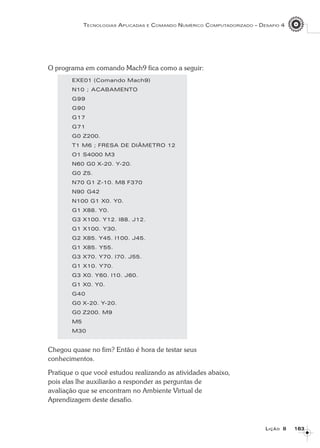 163163163163163
TECNOLOGIAS APLICADAS E COMANDO NUMÉRICO COMPUTADORIZADO – DESAFIO 4
LLLLLIÇÃOIÇÃOIÇÃOIÇÃOIÇÃO 88888
O programa em comando Mach9 fica como a seguir:
EXE01 (Comando Mach9)
N10 ; ACABAMENTO
G99
G90
G17
G71
G0 Z200.
T1 M6 ; FRESA DE DIÂMETRO 12
O1 S4000 M3
N60 G0 X-20. Y-20.
G0 Z5.
N70 G1 Z-10. M8 F370
N90 G42
N100 G1 X0. Y0.
G1 X88. Y0.
G3 X100. Y12. I88. J12.
G1 X100. Y30.
G2 X85. Y45. I100. J45.
G1 X85. Y55.
G3 X70. Y70. I70. J55.
G1 X10. Y70.
G3 X0. Y60. I10. J60.
G1 X0. Y0.
G40
G0 X-20. Y-20.
G0 Z200. M9
M5
M30
Chegou quase no fim? Então é hora de testar seus
conhecimentos.
Pratique o que você estudou realizando as atividades abaixo,
pois elas lhe auxiliarão a responder as perguntas de
avaliação que se encontram no Ambiente Virtual de
Aprendizagem deste desafio.
 