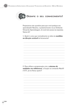 PROGRAMA DE CAPACITAÇÃO E ATUALIZAÇÃO TECNOLÓGICA DE DOCENTES – METAL MECÂNICA
1 6 41 6 41 6 41 6 41 6 4
DDDDDESAFIEESAFIEESAFIEESAFIEESAFIE OOOOO SEUSEUSEUSEUSEU CONHECIMENTOCONHECIMENTOCONHECIMENTOCONHECIMENTOCONHECIMENTO!!!!!
Preparamos oito questões para que você pratique seu
aprendizado! Resolva, e posteriormente vá ao Ambiente
Virtual de Aprendizagem, lá você terá acesso às respostas.
Vamos lá?
1. Qual é o eixo que normalmente se refere às medidas
na direção vertical da ferramenta?
2. Para utilizar a programação com o sistema de
unidades em milímetros, a função no comando Mach9
é G71, já no Fanuc qual é?
 