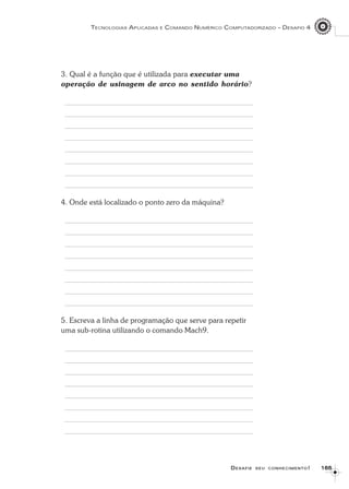 165165165165165
TECNOLOGIAS APLICADAS E COMANDO NUMÉRICO COMPUTADORIZADO – DESAFIO 4
DDDDDESAFIEESAFIEESAFIEESAFIEESAFIE SEUSEUSEUSEUSEU CONHECIMENTOCONHECIMENTOCONHECIMENTOCONHECIMENTOCONHECIMENTO!!!!!
3. Qual é a função que é utilizada para executar uma
operação de usinagem de arco no sentido horário?
4. Onde está localizado o ponto zero da máquina?
5. Escreva a linha de programação que serve para repetir
uma sub-rotina utilizando o comando Mach9.
 