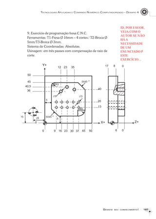 167167167167167
TECNOLOGIAS APLICADAS E COMANDO NUMÉRICO COMPUTADORIZADO – DESAFIO 4
DDDDDESAFIEESAFIEESAFIEESAFIEESAFIE SEUSEUSEUSEUSEU CONHECIMENTOCONHECIMENTOCONHECIMENTOCONHECIMENTOCONHECIMENTO!!!!!
9. Exercício de programação fresa C.N.C.
Ferramentas: T1-Fresa Ø 16mm – 4 cortes / T2-Broca Ø
5mm/T3-Broca Ø 3mm.
Sistema de Coordenadas: Absolutas.
Usinagem: em três passes com compensação de raio de
corte.
ID, POR FAVOR,
VEJA COM O
AUTOR SE NÃO
HÁA
NECESSIDADE
DE UM
ENUNCIADO P
ESTE
EXERCÍCIO...
 