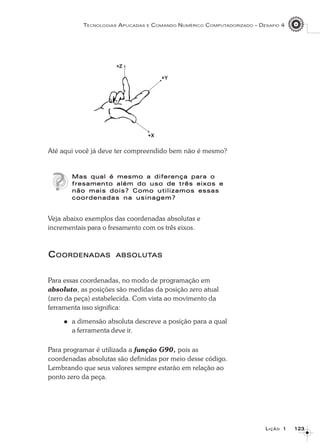 123123123123123
TECNOLOGIAS APLICADAS E COMANDO NUMÉRICO COMPUTADORIZADO – DESAFIO 4
LLLLLIÇÃOIÇÃOIÇÃOIÇÃOIÇÃO 11111
Até aqui você já deve ter compreendido bem não é mesmo?
Mas qual é mesmo a diferença para oMas qual é mesmo a diferença para oMas qual é mesmo a diferença para oMas qual é mesmo a diferença para oMas qual é mesmo a diferença para o
fresamento além do uso de três eixos efresamento além do uso de três eixos efresamento além do uso de três eixos efresamento além do uso de três eixos efresamento além do uso de três eixos e
não mais dois? Como utilizamos essasnão mais dois? Como utilizamos essasnão mais dois? Como utilizamos essasnão mais dois? Como utilizamos essasnão mais dois? Como utilizamos essas
coordenadas na usinagem?coordenadas na usinagem?coordenadas na usinagem?coordenadas na usinagem?coordenadas na usinagem?
Veja abaixo exemplos das coordenadas absolutas e
incrementais para o fresamento com os três eixos.
CCCCCOORDENADOORDENADOORDENADOORDENADOORDENADASASASASAS ABSOLUTABSOLUTABSOLUTABSOLUTABSOLUTASASASASAS
Para essas coordenadas, no modo de programação em
absoluto, as posições são medidas da posição zero atual
(zero da peça) estabelecida. Com vista ao movimento da
ferramenta isso significa:
a dimensão absoluta descreve a posição para a qual
a ferramenta deve ir.
Para programar é utilizada a função G90, pois as
coordenadas absolutas são definidas por meio desse código.
Lembrando que seus valores sempre estarão em relação ao
ponto zero da peça.
 