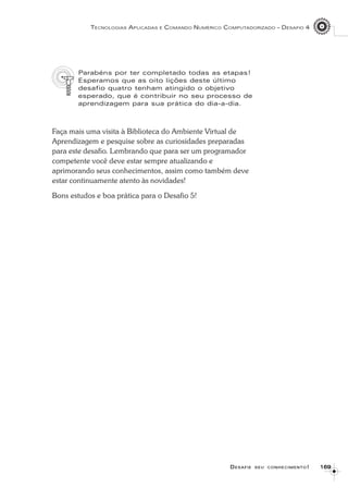 169169169169169
TECNOLOGIAS APLICADAS E COMANDO NUMÉRICO COMPUTADORIZADO – DESAFIO 4
DDDDDESAFIEESAFIEESAFIEESAFIEESAFIE SEUSEUSEUSEUSEU CONHECIMENTOCONHECIMENTOCONHECIMENTOCONHECIMENTOCONHECIMENTO!!!!!
Parabéns por ter completado todas as etapas!
Esperamos que as oito lições deste último
desafio quatro tenham atingido o objetivo
esperado, que é contribuir no seu processo de
aprendizagem para sua prática do dia-a-dia.
Faça mais uma visita à Biblioteca do Ambiente Virtual de
Aprendizagem e pesquise sobre as curiosidades preparadas
para este desafio. Lembrando que para ser um programador
competente você deve estar sempre atualizando e
aprimorando seus conhecimentos, assim como também deve
estar continuamente atento às novidades!
Bons estudos e boa prática para o Desafio 5!
 