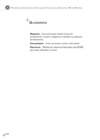 PROGRAMA DE CAPACITAÇÃO E ATUALIZAÇÃO TECNOLÓGICA DE DOCENTES – METAL MECÂNICA
1 7 01 7 01 7 01 7 01 7 0
GGGGGLOSSÁRIOLOSSÁRIOLOSSÁRIOLOSSÁRIOLOSSÁRIO
Magazine – faz uma função similar à torre do
torneamento, só que o magazine é utilizado na máquina
do fresamento.
Interpolação – entre um ponto e outro; entre pólos.
Discovery – Modelo de máquinas fabricadas pela ROMI,
que serão utilizadas no curso.
 